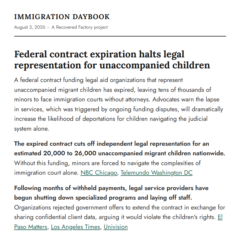 The top of an Immigration Daybook edition dated August 3, 2026, a Recovered Factory project. The lead story reports that a federal contract funding legal aid for unaccompanied migrant children has expired, leaving tens of thousands of minors facing immigration court without attorneys. Two bolded follow-up items each end in source links: NBC Chicago and Telemundo Washington DC, then El Paso Matters, Los Angeles Times, and Univision.