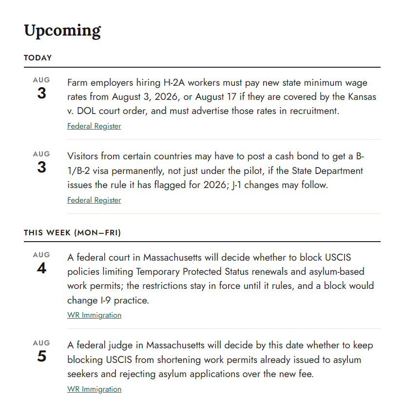 The Upcoming section of the same edition, a dated calendar split into TODAY and THIS WEEK. Two Aug. 3 entries cover new H-2A wage rates and a proposed visa bond rule; an Aug. 4 entry covers a court decision on Temporary Protected Status renewals; an Aug. 5 entry covers a decision on shortened work permits for asylum seekers. Each carries a source link to the Federal Register or WR Immigration.